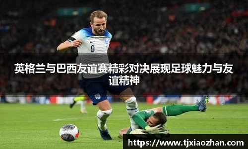 英格兰与巴西友谊赛精彩对决展现足球魅力与友谊精神